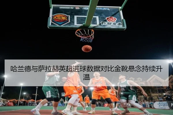 哈兰德与萨拉赫英超进球数据对比金靴悬念持续升温