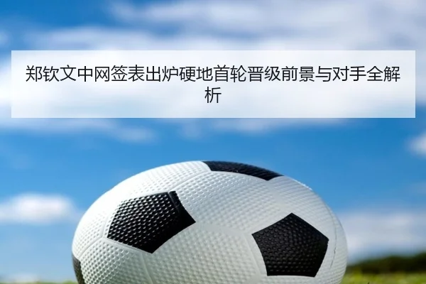 郑钦文中网签表出炉硬地首轮晋级前景与对手全解析