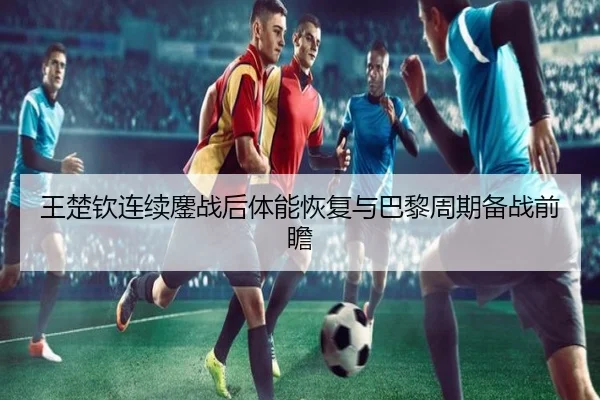 王楚钦连续鏖战后体能恢复与巴黎周期备战前瞻